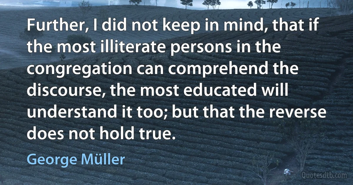 Further, I did not keep in mind, that if the most illiterate persons in the congregation can comprehend the discourse, the most educated will understand it too; but that the reverse does not hold true. (George Müller)