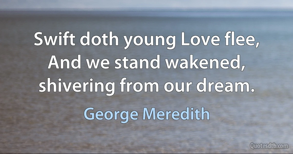 Swift doth young Love flee,
And we stand wakened, shivering from our dream. (George Meredith)