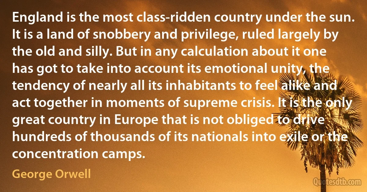 England is the most class-ridden country under the sun. It is a land of snobbery and privilege, ruled largely by the old and silly. But in any calculation about it one has got to take into account its emotional unity, the tendency of nearly all its inhabitants to feel alike and act together in moments of supreme crisis. It is the only great country in Europe that is not obliged to drive hundreds of thousands of its nationals into exile or the concentration camps. (George Orwell)