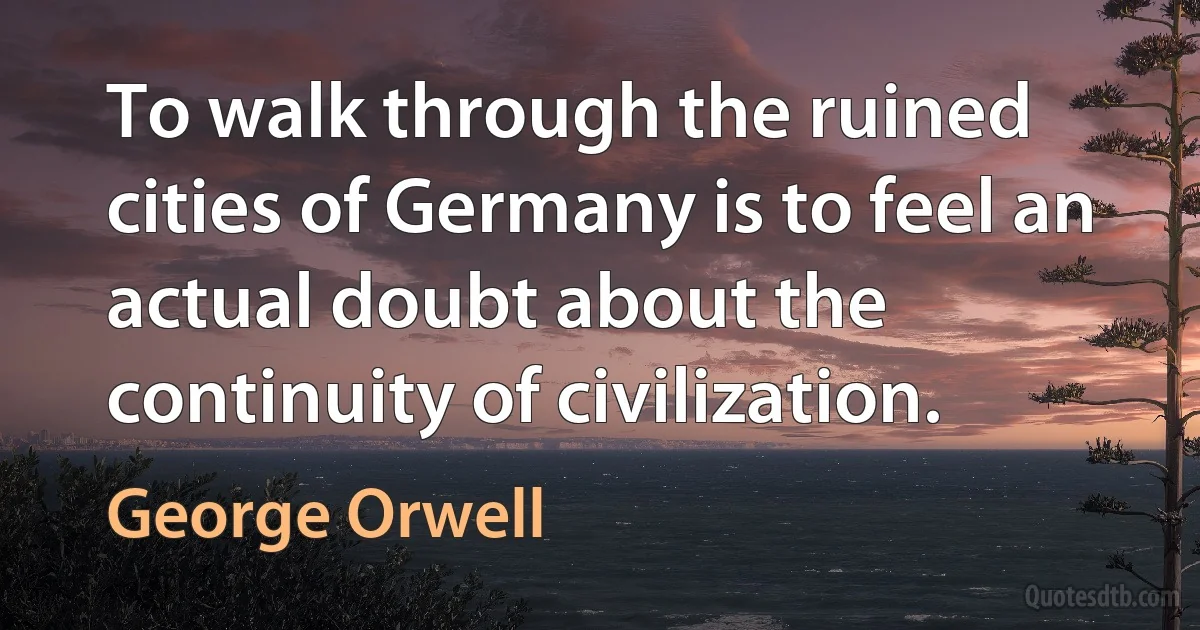 To walk through the ruined cities of Germany is to feel an actual doubt about the continuity of civilization. (George Orwell)