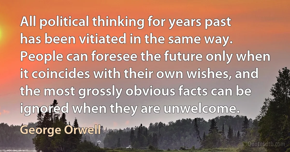 All political thinking for years past has been vitiated in the same way. People can foresee the future only when it coincides with their own wishes, and the most grossly obvious facts can be ignored when they are unwelcome. (George Orwell)