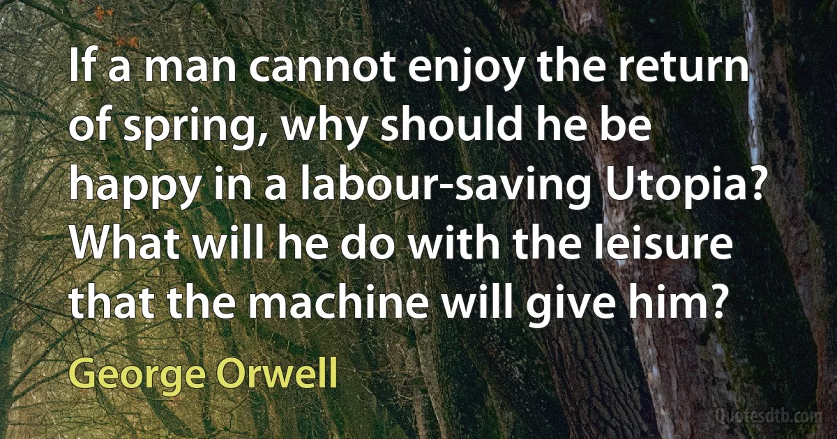 If a man cannot enjoy the return of spring, why should he be happy in a labour-saving Utopia? What will he do with the leisure that the machine will give him? (George Orwell)