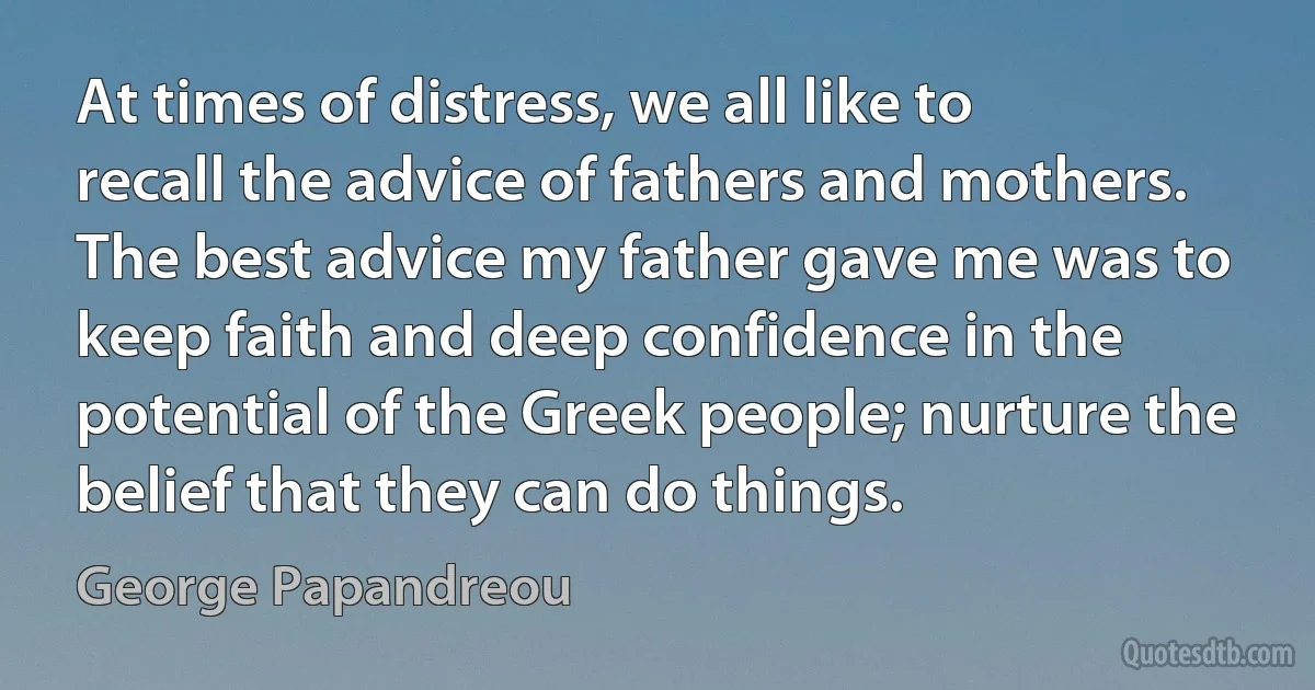 At times of distress, we all like to recall the advice of fathers and mothers. The best advice my father gave me was to keep faith and deep confidence in the potential of the Greek people; nurture the belief that they can do things. (George Papandreou)