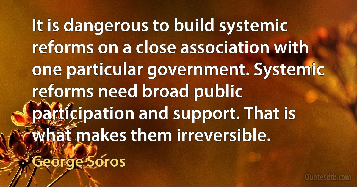 It is dangerous to build systemic reforms on a close association with one particular government. Systemic reforms need broad public participation and support. That is what makes them irreversible. (George Soros)