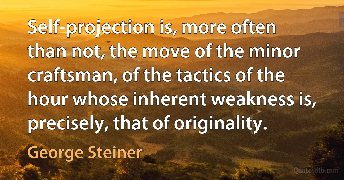 Self-projection is, more often than not, the move of the minor craftsman, of the tactics of the hour whose inherent weakness is, precisely, that of originality. (George Steiner)