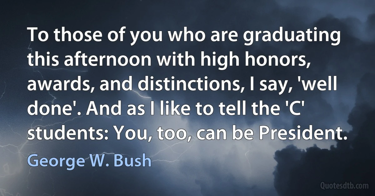 To those of you who are graduating this afternoon with high honors, awards, and distinctions, I say, 'well done'. And as I like to tell the 'C' students: You, too, can be President. (George W. Bush)