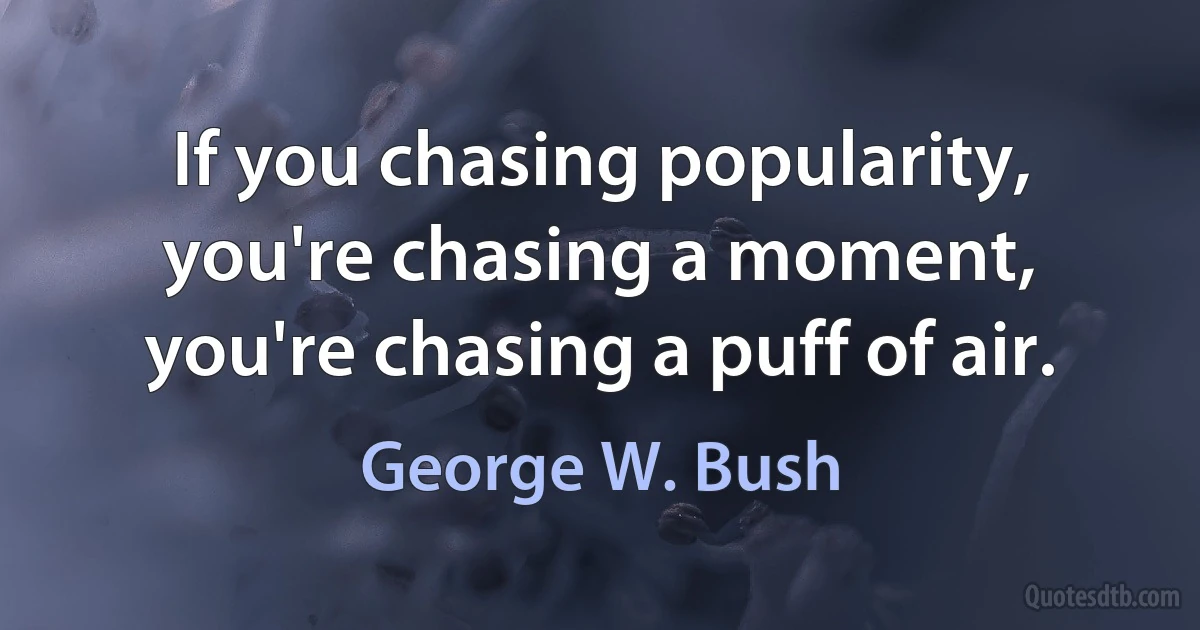 If you chasing popularity, you're chasing a moment, you're chasing a puff of air. (George W. Bush)