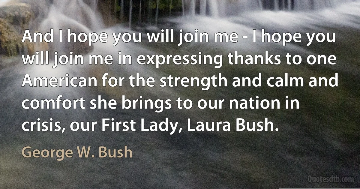 And I hope you will join me - I hope you will join me in expressing thanks to one American for the strength and calm and comfort she brings to our nation in crisis, our First Lady, Laura Bush. (George W. Bush)