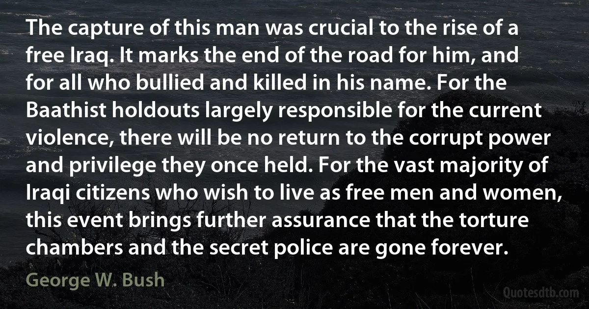 The capture of this man was crucial to the rise of a free Iraq. It marks the end of the road for him, and for all who bullied and killed in his name. For the Baathist holdouts largely responsible for the current violence, there will be no return to the corrupt power and privilege they once held. For the vast majority of Iraqi citizens who wish to live as free men and women, this event brings further assurance that the torture chambers and the secret police are gone forever. (George W. Bush)