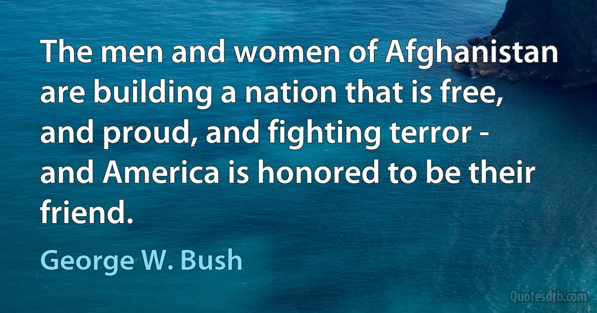 The men and women of Afghanistan are building a nation that is free, and proud, and fighting terror - and America is honored to be their friend. (George W. Bush)