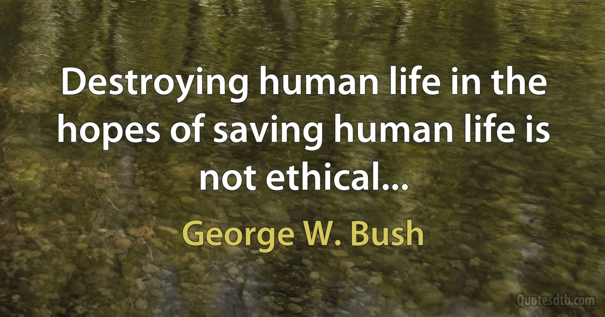 Destroying human life in the hopes of saving human life is not ethical... (George W. Bush)