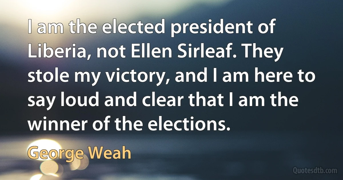 I am the elected president of Liberia, not Ellen Sirleaf. They stole my victory, and I am here to say loud and clear that I am the winner of the elections. (George Weah)