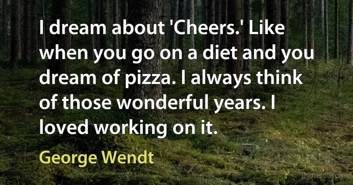 I dream about 'Cheers.' Like when you go on a diet and you dream of pizza. I always think of those wonderful years. I loved working on it. (George Wendt)