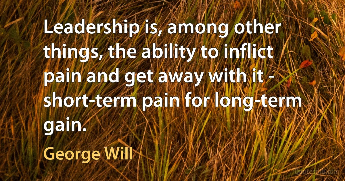 Leadership is, among other things, the ability to inflict pain and get away with it - short-term pain for long-term gain. (George Will)