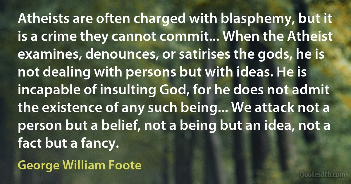 Atheists are often charged with blasphemy, but it is a crime they cannot commit... When the Atheist examines, denounces, or satirises the gods, he is not dealing with persons but with ideas. He is incapable of insulting God, for he does not admit the existence of any such being... We attack not a person but a belief, not a being but an idea, not a fact but a fancy. (George William Foote)