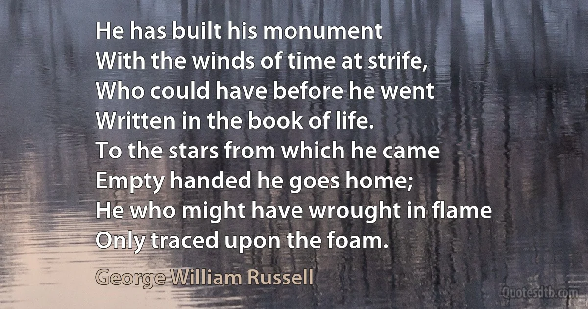 He has built his monument
With the winds of time at strife,
Who could have before he went
Written in the book of life.
To the stars from which he came
Empty handed he goes home;
He who might have wrought in flame
Only traced upon the foam. (George William Russell)