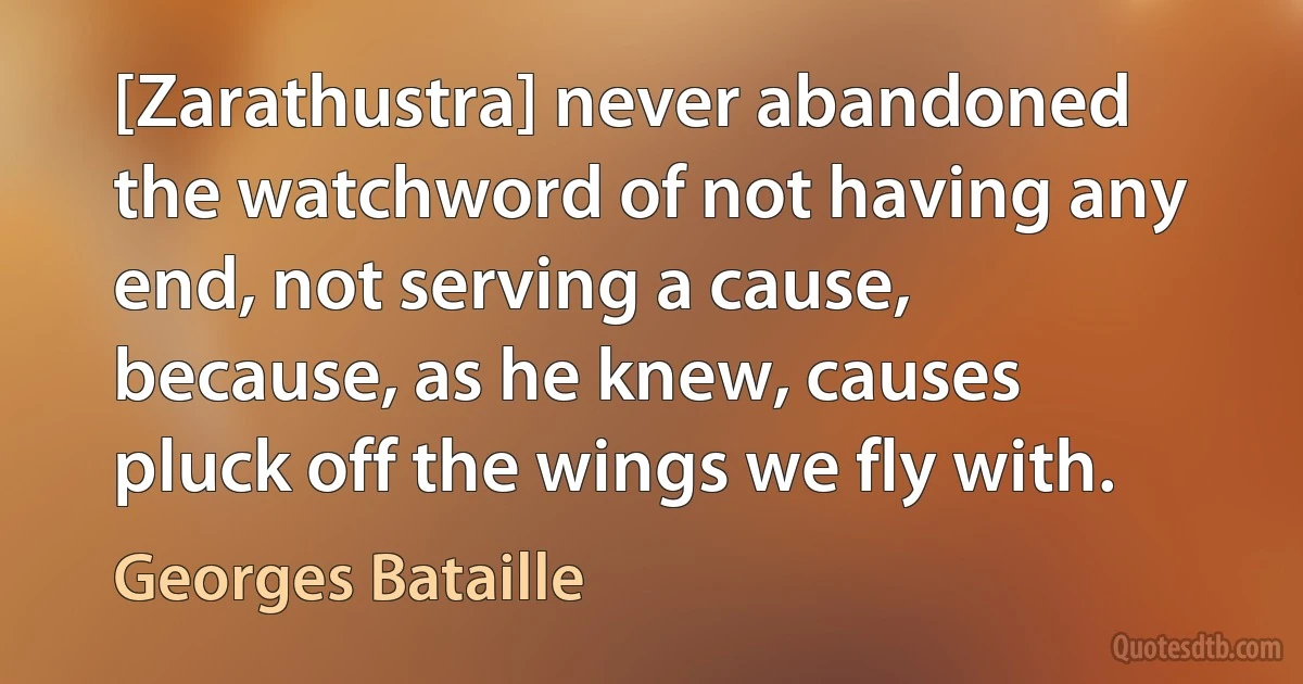 [Zarathustra] never abandoned the watchword of not having any end, not serving a cause, because, as he knew, causes pluck off the wings we fly with. (Georges Bataille)