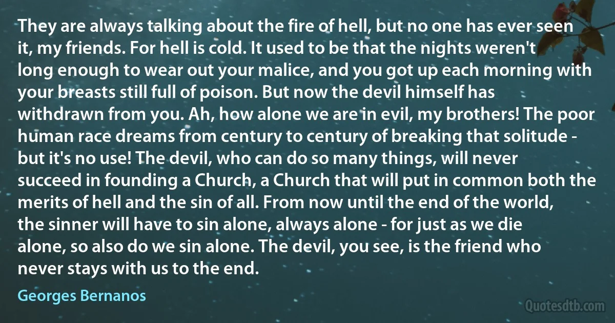 They are always talking about the fire of hell, but no one has ever seen it, my friends. For hell is cold. It used to be that the nights weren't long enough to wear out your malice, and you got up each morning with your breasts still full of poison. But now the devil himself has withdrawn from you. Ah, how alone we are in evil, my brothers! The poor human race dreams from century to century of breaking that solitude - but it's no use! The devil, who can do so many things, will never succeed in founding a Church, a Church that will put in common both the merits of hell and the sin of all. From now until the end of the world, the sinner will have to sin alone, always alone - for just as we die alone, so also do we sin alone. The devil, you see, is the friend who never stays with us to the end. (Georges Bernanos)