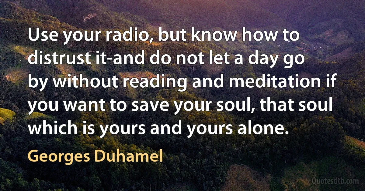 Use your radio, but know how to distrust it-and do not let a day go by without reading and meditation if you want to save your soul, that soul which is yours and yours alone. (Georges Duhamel)