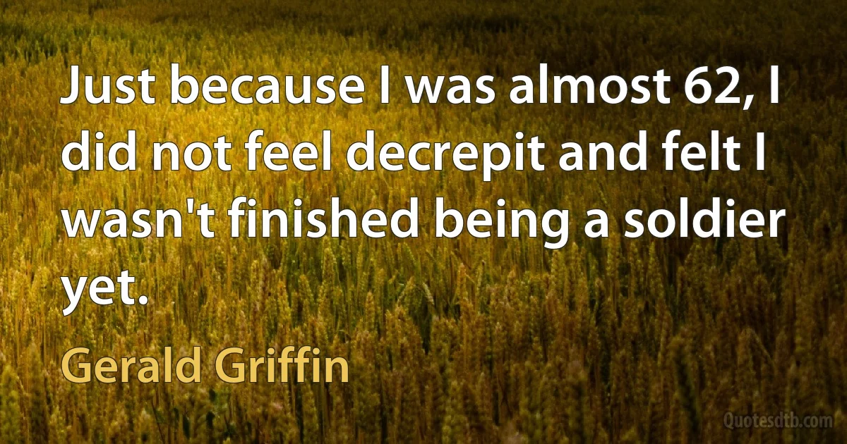 Just because I was almost 62, I did not feel decrepit and felt I wasn't finished being a soldier yet. (Gerald Griffin)