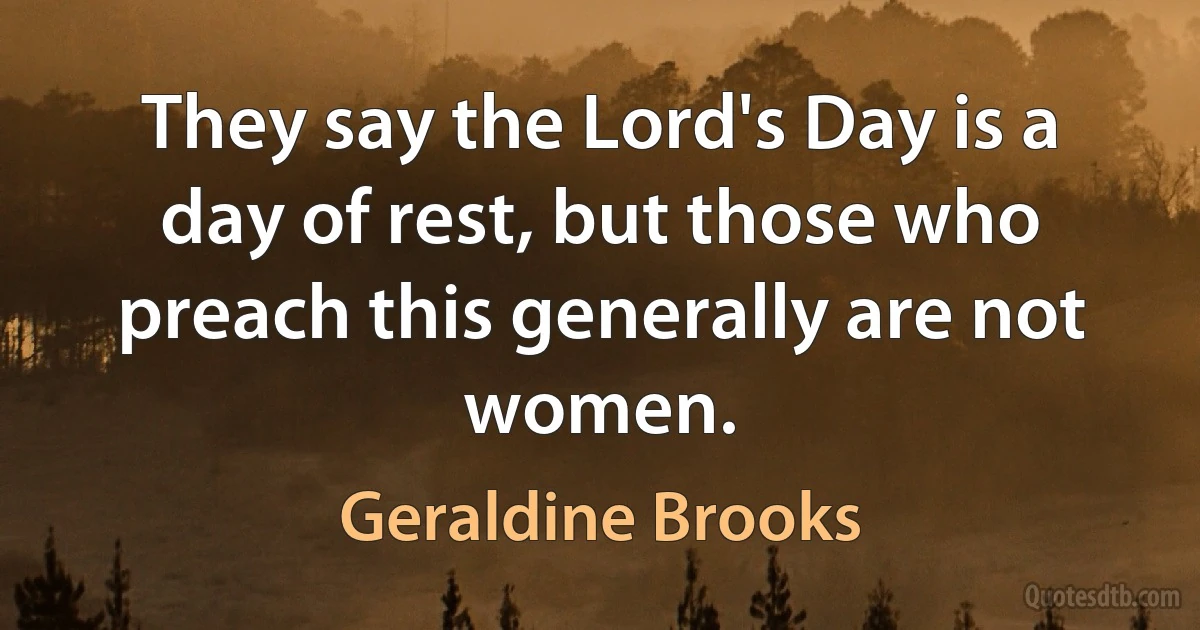 They say the Lord's Day is a day of rest, but those who preach this generally are not women. (Geraldine Brooks)