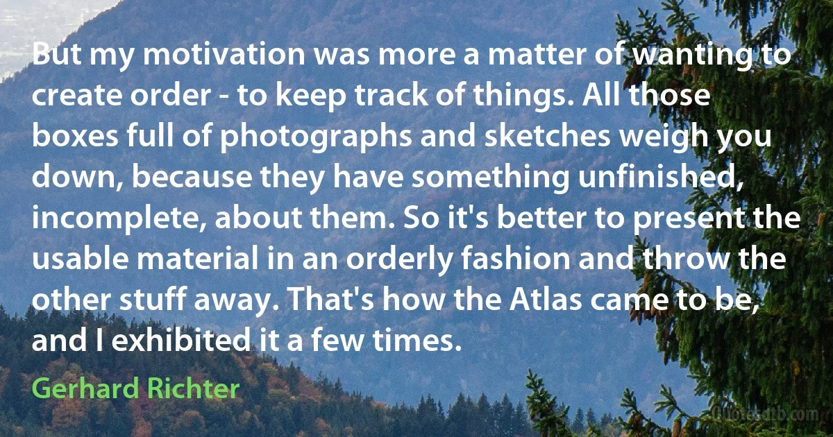 But my motivation was more a matter of wanting to create order - to keep track of things. All those boxes full of photographs and sketches weigh you down, because they have something unfinished, incomplete, about them. So it's better to present the usable material in an orderly fashion and throw the other stuff away. That's how the Atlas came to be, and I exhibited it a few times. (Gerhard Richter)