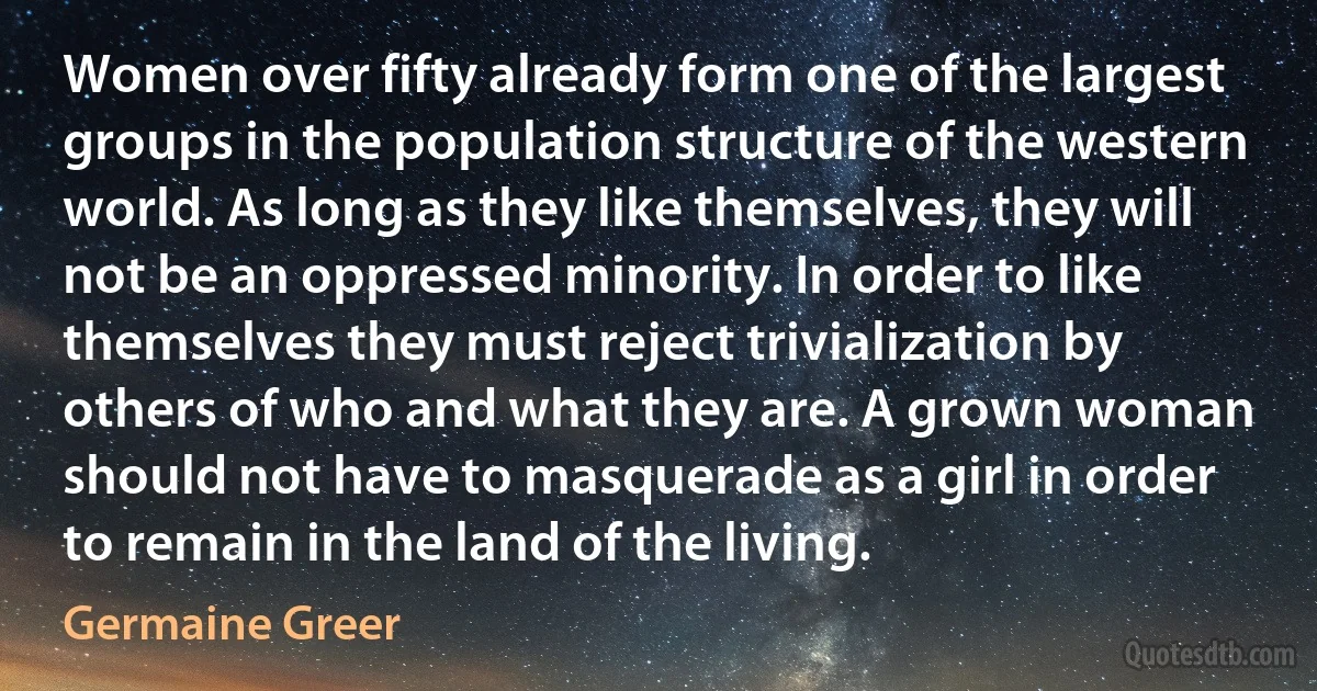 Women over fifty already form one of the largest groups in the population structure of the western world. As long as they like themselves, they will not be an oppressed minority. In order to like themselves they must reject trivialization by others of who and what they are. A grown woman should not have to masquerade as a girl in order to remain in the land of the living. (Germaine Greer)