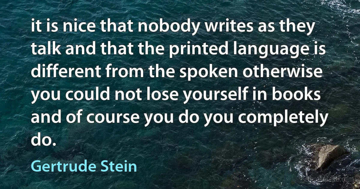 it is nice that nobody writes as they talk and that the printed language is different from the spoken otherwise you could not lose yourself in books and of course you do you completely do. (Gertrude Stein)