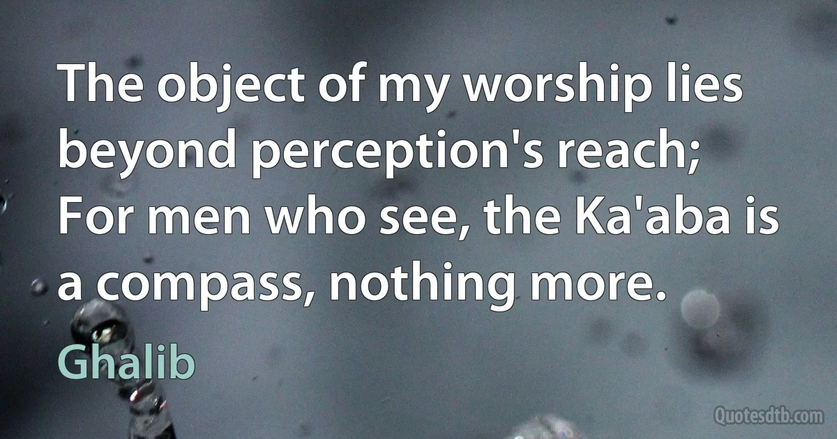 The object of my worship lies beyond perception's reach;
For men who see, the Ka'aba is a compass, nothing more. (Ghalib)