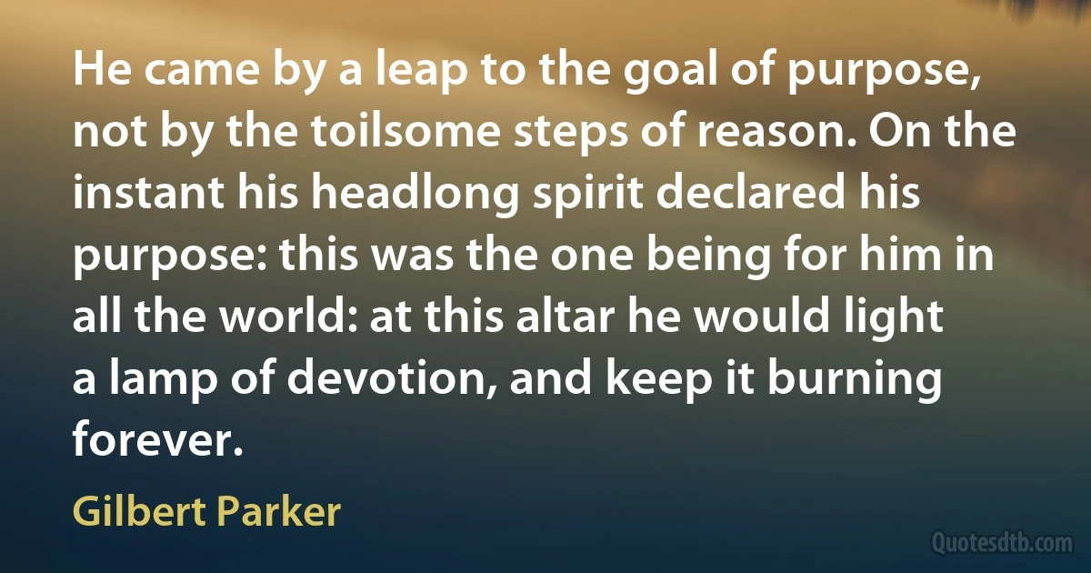 He came by a leap to the goal of purpose, not by the toilsome steps of reason. On the instant his headlong spirit declared his purpose: this was the one being for him in all the world: at this altar he would light a lamp of devotion, and keep it burning forever. (Gilbert Parker)