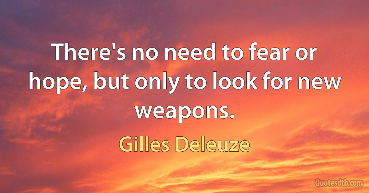 There's no need to fear or hope, but only to look for new weapons. (Gilles Deleuze)