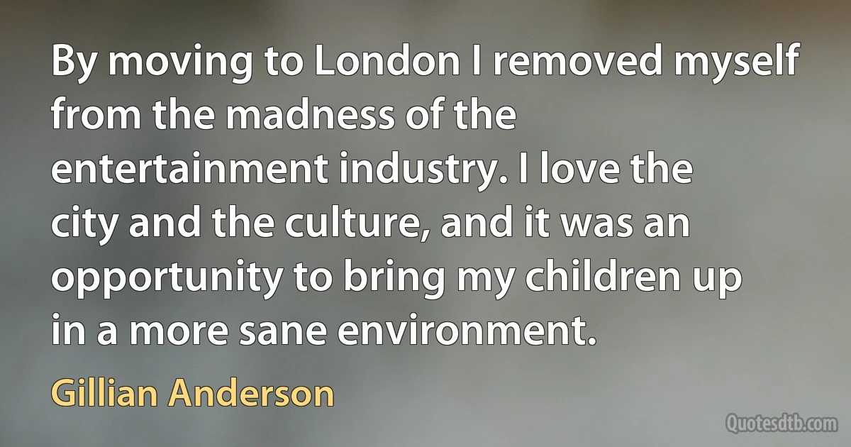 By moving to London I removed myself from the madness of the entertainment industry. I love the city and the culture, and it was an opportunity to bring my children up in a more sane environment. (Gillian Anderson)