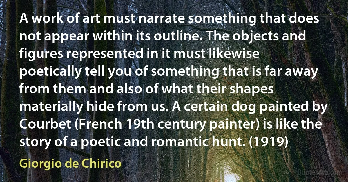 A work of art must narrate something that does not appear within its outline. The objects and figures represented in it must likewise poetically tell you of something that is far away from them and also of what their shapes materially hide from us. A certain dog painted by Courbet (French 19th century painter) is like the story of a poetic and romantic hunt. (1919) (Giorgio de Chirico)