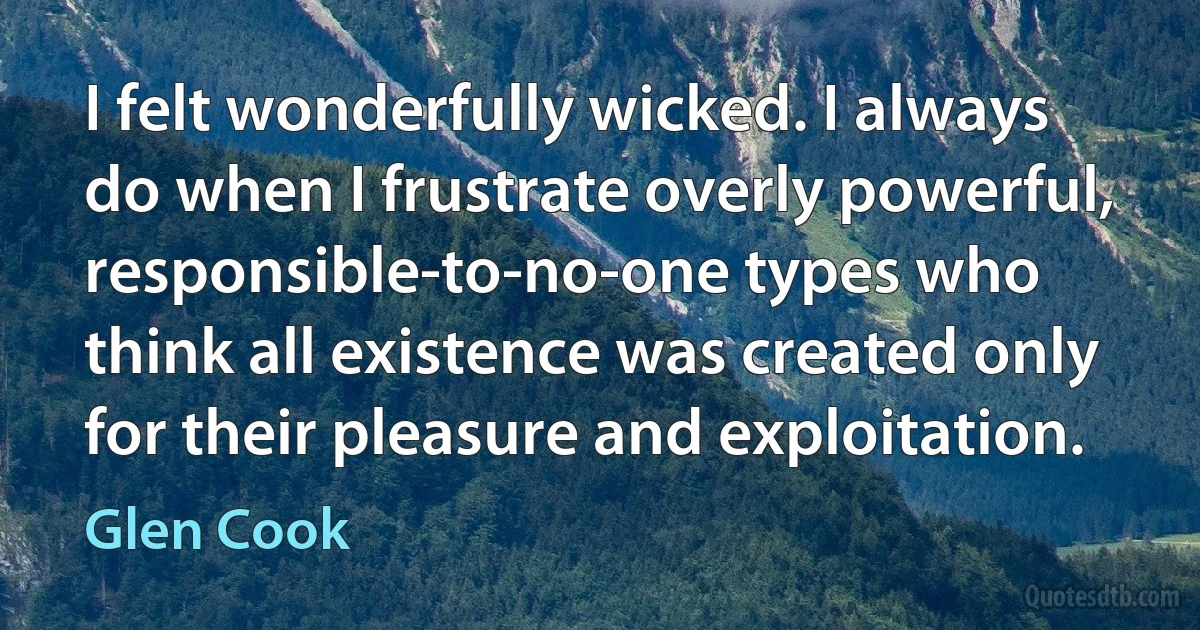 I felt wonderfully wicked. I always do when I frustrate overly powerful, responsible-to-no-one types who think all existence was created only for their pleasure and exploitation. (Glen Cook)