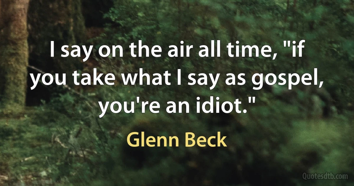 I say on the air all time, "if you take what I say as gospel, you're an idiot." (Glenn Beck)