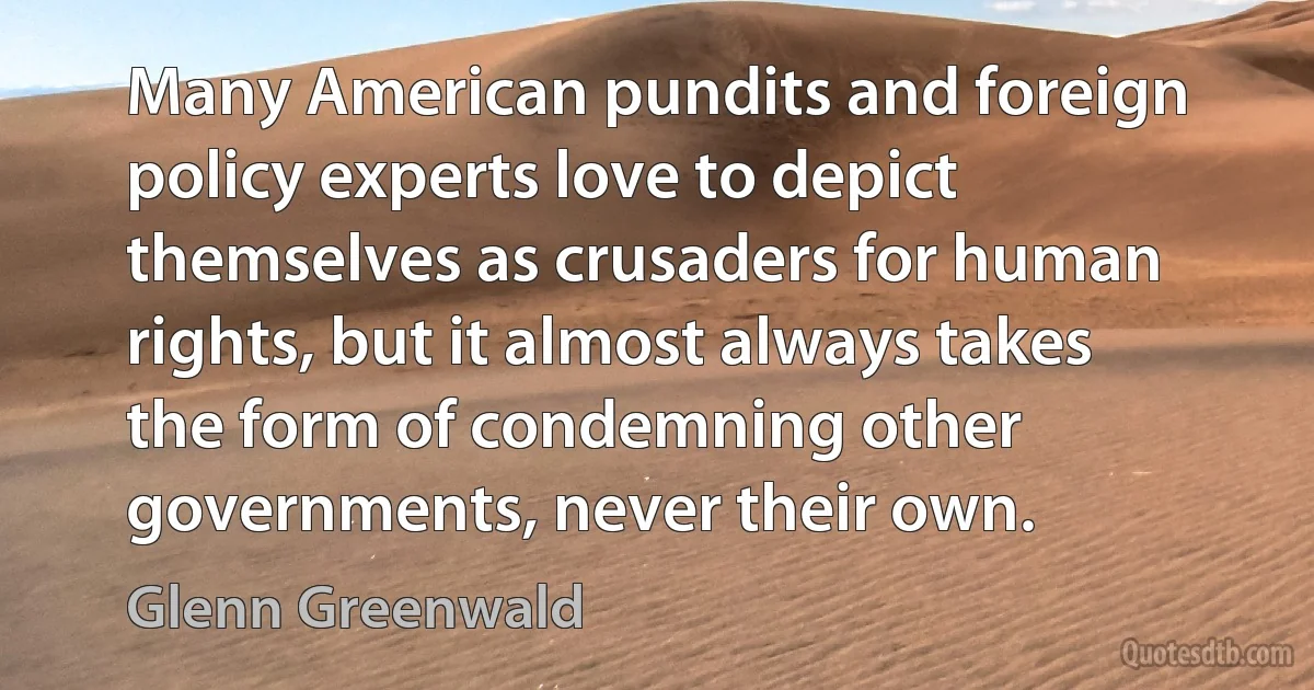 Many American pundits and foreign policy experts love to depict themselves as crusaders for human rights, but it almost always takes the form of condemning other governments, never their own. (Glenn Greenwald)