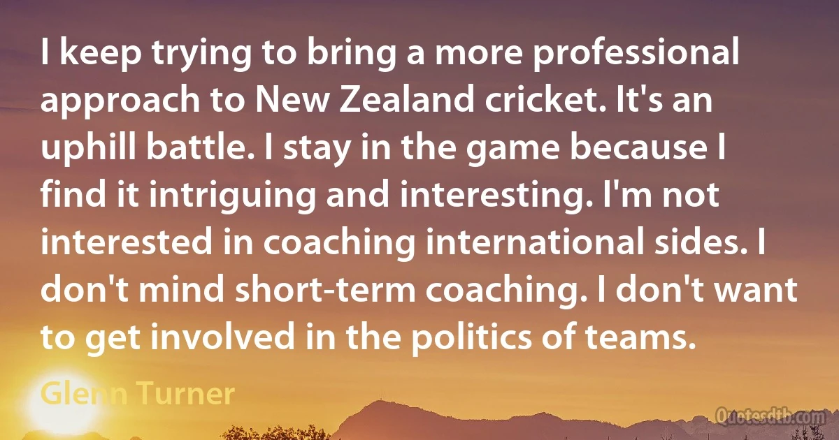 I keep trying to bring a more professional approach to New Zealand cricket. It's an uphill battle. I stay in the game because I find it intriguing and interesting. I'm not interested in coaching international sides. I don't mind short-term coaching. I don't want to get involved in the politics of teams. (Glenn Turner)