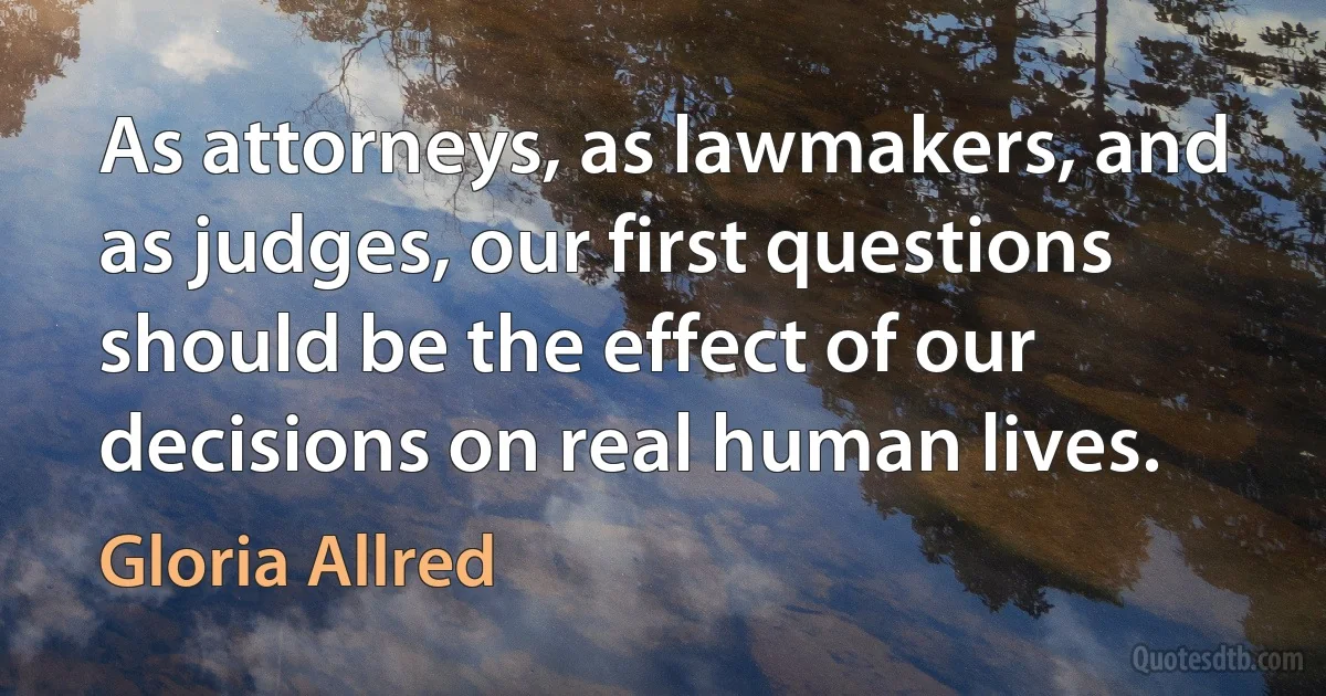 As attorneys, as lawmakers, and as judges, our first questions should be the effect of our decisions on real human lives. (Gloria Allred)