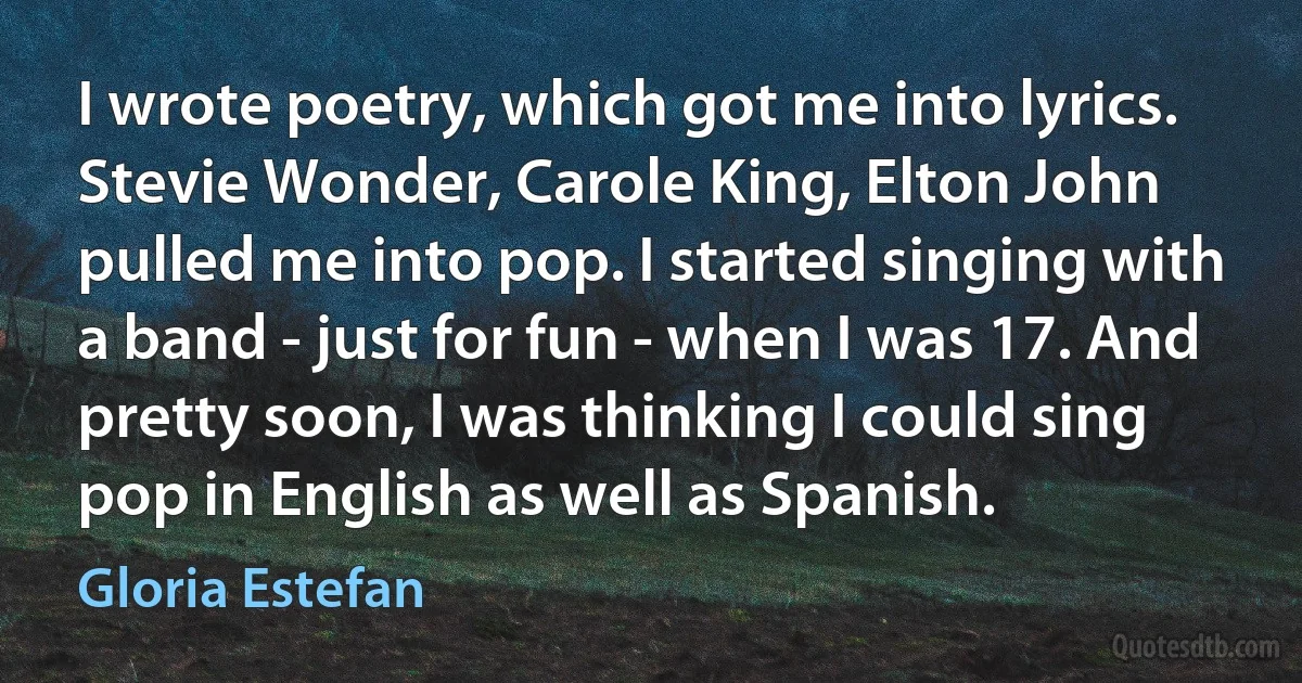 I wrote poetry, which got me into lyrics. Stevie Wonder, Carole King, Elton John pulled me into pop. I started singing with a band - just for fun - when I was 17. And pretty soon, I was thinking I could sing pop in English as well as Spanish. (Gloria Estefan)