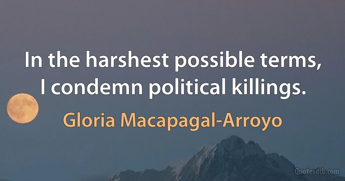 In the harshest possible terms, I condemn political killings. (Gloria Macapagal-Arroyo)