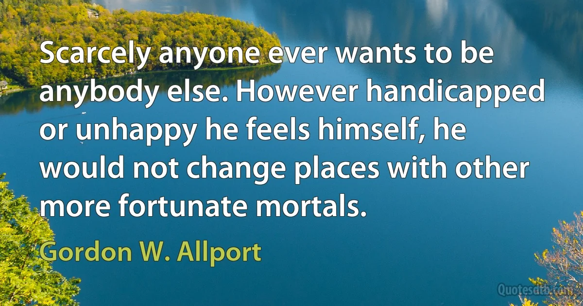 Scarcely anyone ever wants to be anybody else. However handicapped or unhappy he feels himself, he would not change places with other more fortunate mortals. (Gordon W. Allport)