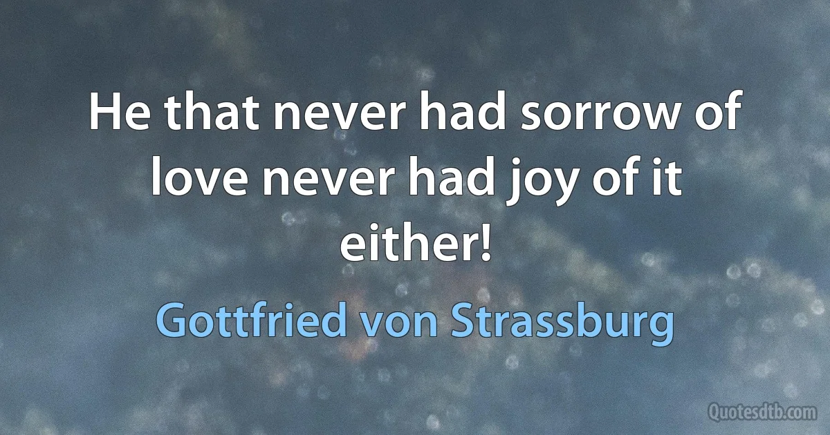 He that never had sorrow of love never had joy of it either! (Gottfried von Strassburg)