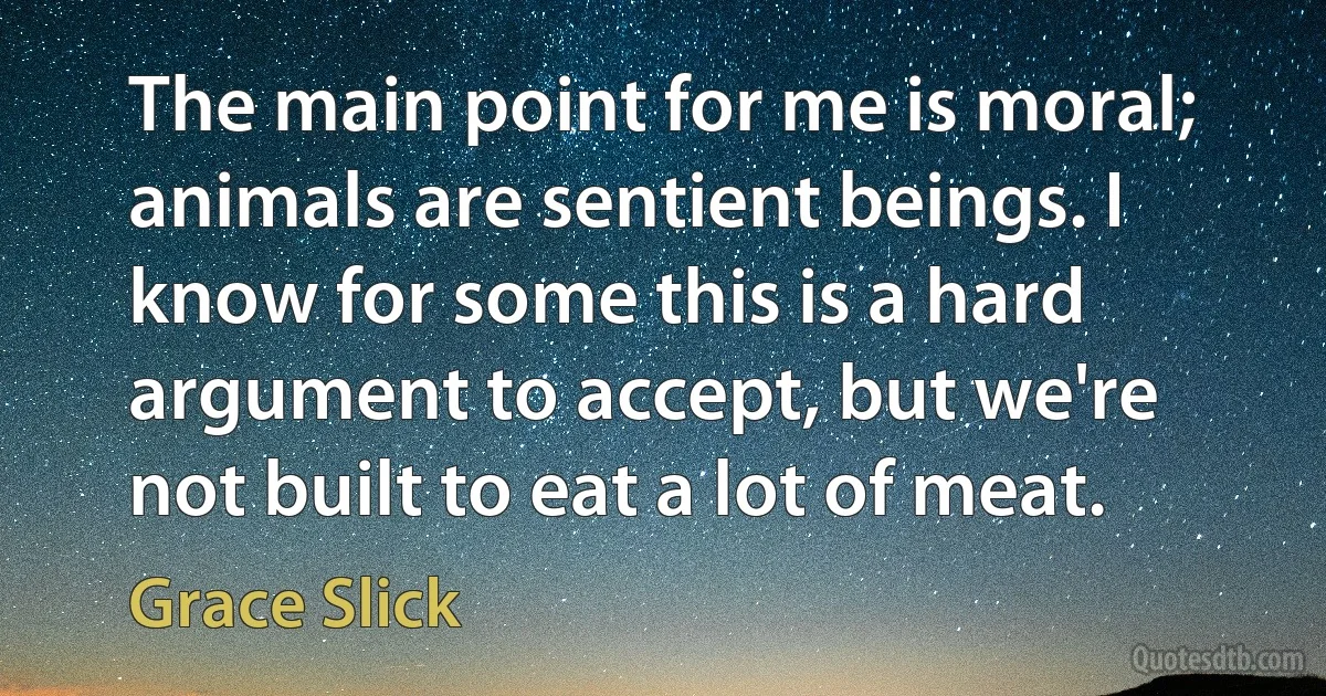 The main point for me is moral; animals are sentient beings. I know for some this is a hard argument to accept, but we're not built to eat a lot of meat. (Grace Slick)