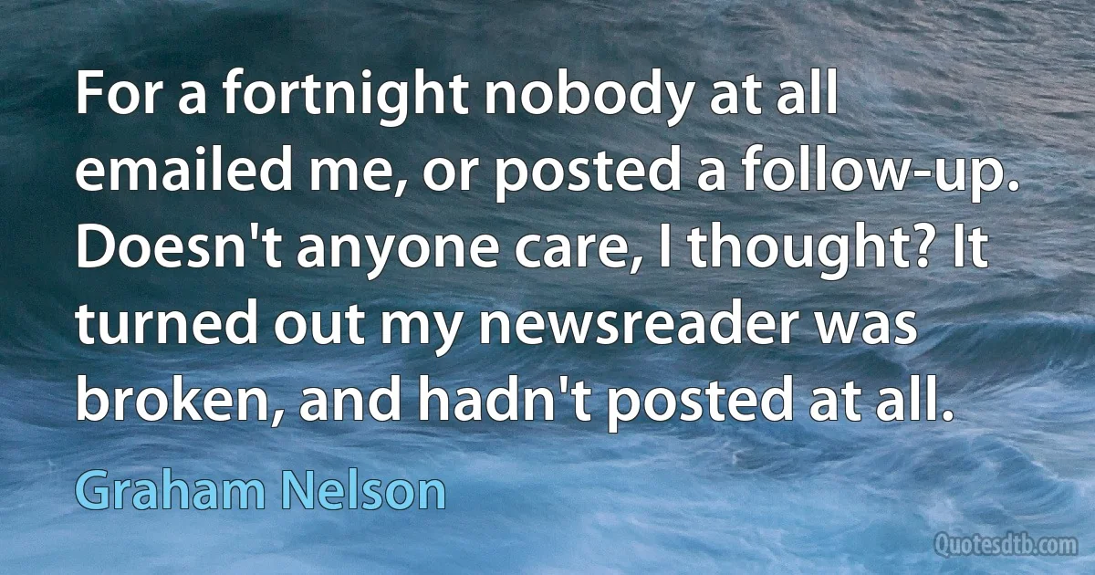 For a fortnight nobody at all emailed me, or posted a follow-up. Doesn't anyone care, I thought? It turned out my newsreader was broken, and hadn't posted at all. (Graham Nelson)