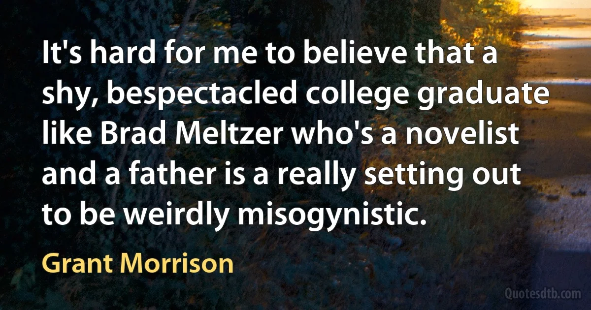 It's hard for me to believe that a shy, bespectacled college graduate like Brad Meltzer who's a novelist and a father is a really setting out to be weirdly misogynistic. (Grant Morrison)