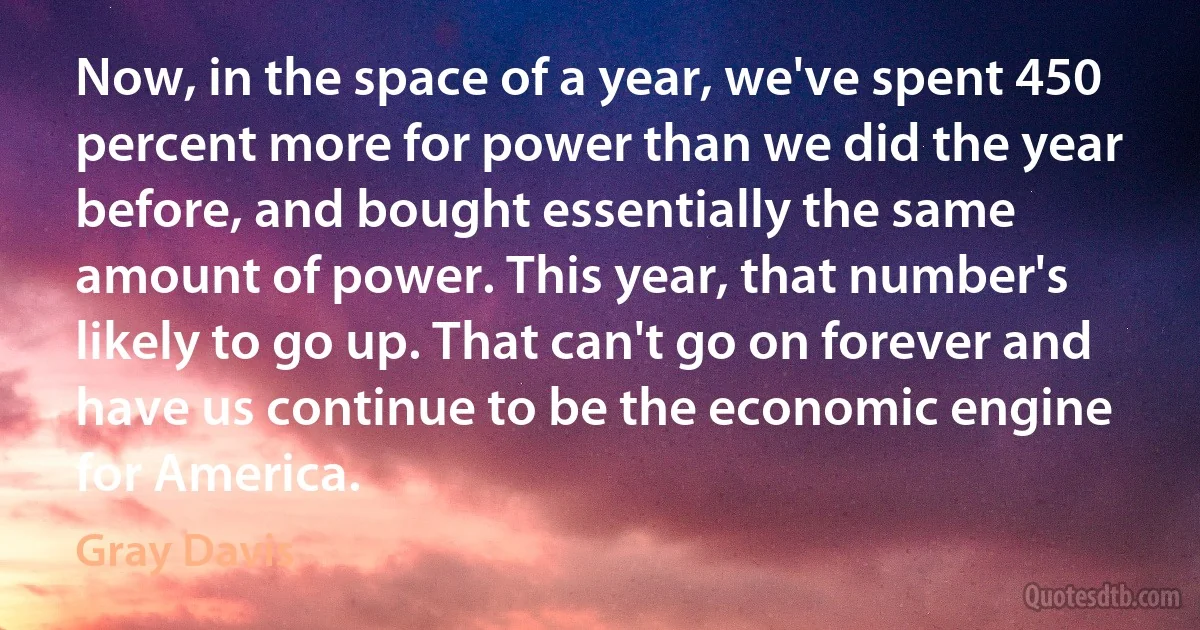 Now, in the space of a year, we've spent 450 percent more for power than we did the year before, and bought essentially the same amount of power. This year, that number's likely to go up. That can't go on forever and have us continue to be the economic engine for America. (Gray Davis)