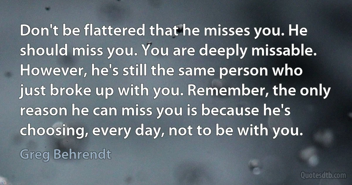 Don't be flattered that he misses you. He should miss you. You are deeply missable. However, he's still the same person who just broke up with you. Remember, the only reason he can miss you is because he's choosing, every day, not to be with you. (Greg Behrendt)