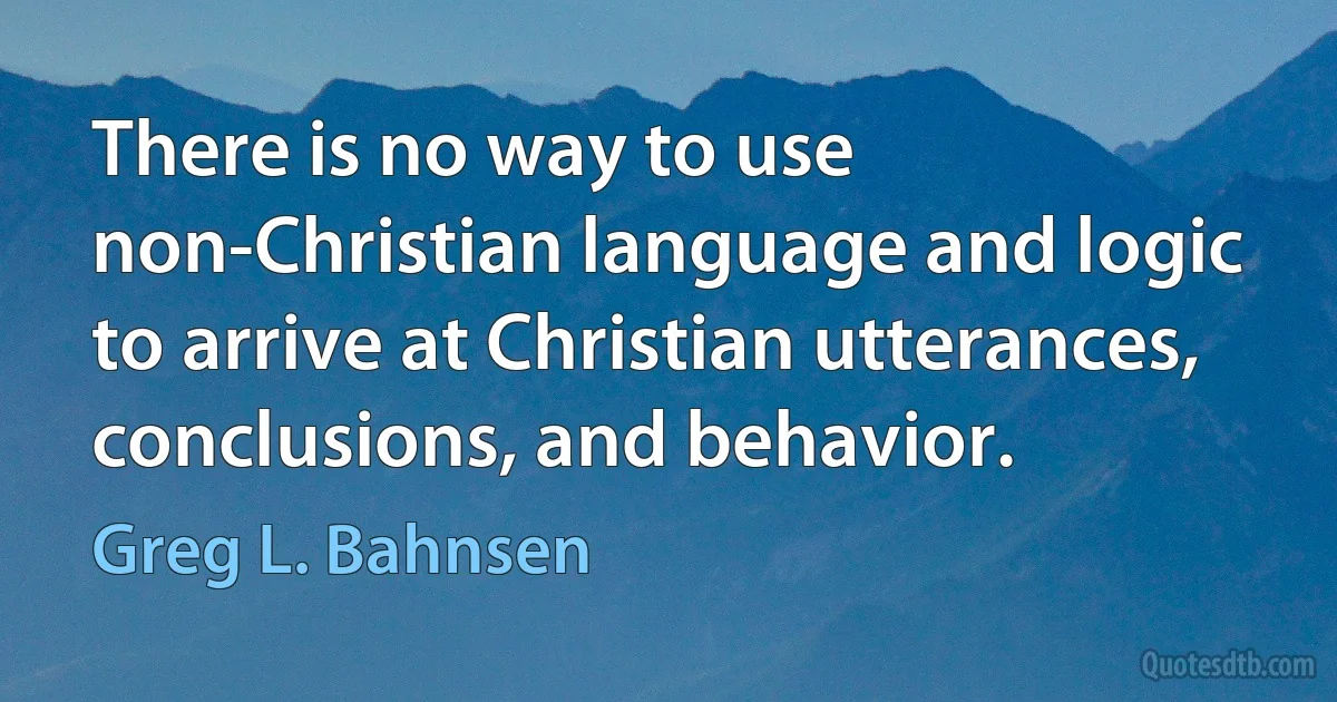 There is no way to use non-Christian language and logic to arrive at Christian utterances, conclusions, and behavior. (Greg L. Bahnsen)