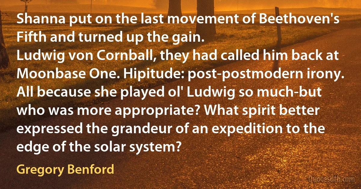 Shanna put on the last movement of Beethoven's Fifth and turned up the gain.
Ludwig von Cornball, they had called him back at Moonbase One. Hipitude: post-postmodern irony. All because she played ol' Ludwig so much-but who was more appropriate? What spirit better expressed the grandeur of an expedition to the edge of the solar system? (Gregory Benford)