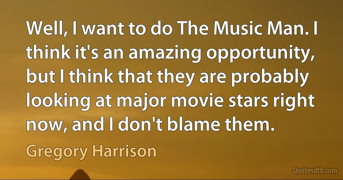 Well, I want to do The Music Man. I think it's an amazing opportunity, but I think that they are probably looking at major movie stars right now, and I don't blame them. (Gregory Harrison)